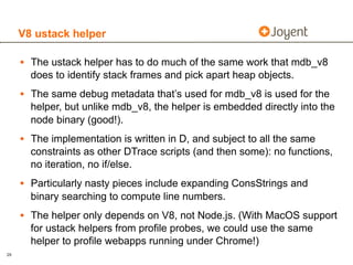V8 ustack helper

     • The ustack helper has to do much of the same work that mdb_v8
       does to identify stack frames and pick apart heap objects.
     • The same debug metadata that’s used for mdb_v8 is used for the
       helper, but unlike mdb_v8, the helper is embedded directly into the
       node binary (good!).
     • The implementation is written in D, and subject to all the same
       constraints as other DTrace scripts (and then some): no functions,
       no iteration, no if/else.
     • Particularly nasty pieces include expanding ConsStrings and
       binary searching to compute line numbers.
     • The helper only depends on V8, not Node.js. (With MacOS support
       for ustack helpers from profile probes, we could use the same
       helper to profile webapps running under Chrome!)
29
 
