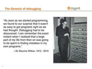 The Genesis of debugging



    “As soon as we started programming,
    we found to our surprise that it wasn't
    as easy to get programs right as we
    had thought. Debugging had to be
    discovered. I can remember the exact
    instant when I realized that a large
    part of my life from then on was going
    to be spent in ﬁnding mistakes in my
    own programs.”
            —Sir Maurice Wilkes, 1913 - 2010




3
 