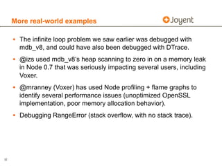 More real-world examples

     • The infinite loop problem we saw earlier was debugged with
       mdb_v8, and could have also been debugged with DTrace.
     • @izs used mdb_v8‘s heap scanning to zero in on a memory leak
       in Node 0.7 that was seriously impacting several users, including
       Voxer.
     • @mranney (Voxer) has used Node profiling + flame graphs to
       identify several performance issues (unoptimized OpenSSL
       implementation, poor memory allocation behavior).
     • Debugging RangeError (stack overflow, with no stack trace).




32
 