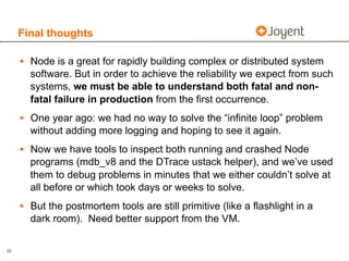 Final thoughts

     • Node is a great for rapidly building complex or distributed system
       software. But in order to achieve the reliability we expect from such
       systems, we must be able to understand both fatal and non-
       fatal failure in production from the first occurrence.
     • One year ago: we had no way to solve the “infinite loop” problem
       without adding more logging and hoping to see it again.
     • Now we have tools to inspect both running and crashed Node
       programs (mdb_v8 and the DTrace ustack helper), and we’ve used
       them to debug problems in minutes that we either couldn’t solve at
       all before or which took days or weeks to solve.
     • But the postmortem tools are still primitive (like a flashlight in a
       dark room). Need better support from the VM.

33
 