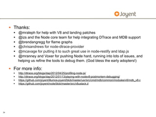 • Thanks:
       •   @mraleph for help with V8 and landing patches
       •   @izs and the Node core team for help integrating DTrace and MDB support
       •   @brendangregg for flame graphs
       •   @chrisandrews for node-dtrace-provider
       •   @mcavage for putting it to such great use in node-restify and ldap.js
       •   @mranney and Voxer for pushing Node hard, running into lots of issues, and
           helping us refine the tools to debug them. (God bless the early adopters!)

     • For more info:
       •   http://dtrace.org/blogs/dap/2012/04/25/profiling-node-js/
       •   http://dtrace.org/blogs/dap/2012/01/13/playing-with-nodev8-postmortem-debugging/
       •   https://github.com/joyent/illumos-joyent/blob/master/usr/src/cmd/mdb/common/modules/v8/mdb_v8.c
       •   https://github.com/joyent/node/blob/master/src/v8ustack.d




34
 