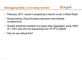 Debugging Node: a run-away service

    • February, 2011: Joyent is preparing to launch no.de, a Node PaaS.
    • During testing, Cloud Analytics becomes intermittently
      unresponsive.
    • Quickly traced the problem to a rogue data aggregator using 100%
      of 1 CPU core and not responding over HTTP or AMQP.
    • How do you debug this?




4
 