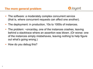 The more general problem

    • The software: a moderately complex concurrent service
      (that is, where concurrent requests can affect one another).
    • The deployment: in production, 10s to 1000s of instances.
    • The problem: ~once/day, one of the instances crashes, leaving
      behind a stacktrace where an assertion was blown. (Or worse: one
      of the instances simply misbehaves, leaving nothing to help figure
      out what’s going wrong.)
    • How do you debug this?




9
 