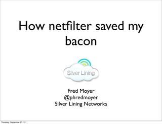 How netﬁlter saved my
                         bacon


                                   Fred Moyer
                                  @phredmoyer
                             Silver Lining Networks


Thursday, September 27, 12
 