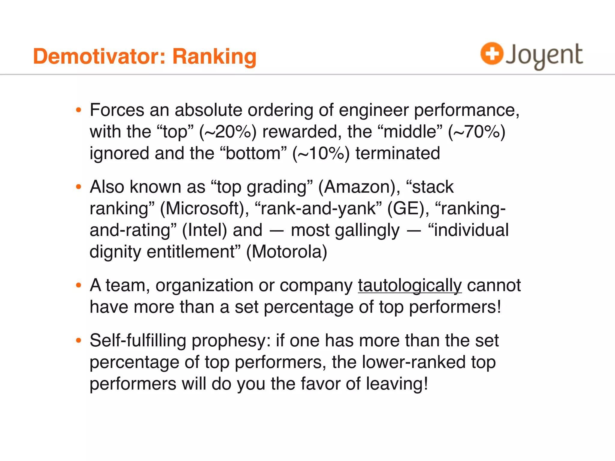 Demotivator: Ranking
• Forces an absolute ordering of engineer performance,
with the “top” (~20%) rewarded, the “middle” (~70%)
ignored and the “bottom” (~10%) terminated
• Also known as “top grading” (Amazon), “stack
ranking” (Microsoft), “rank-and-yank” (GE), “ranking-
and-rating” (Intel) and — most gallingly — “individual
dignity entitlement” (Motorola)
• A team, organization or company tautologically cannot
have more than a set percentage of top performers!
• Self-fulﬁlling prophesy: if one has more than the set
percentage of top performers, the lower-ranked top
performers will do you the favor of leaving!
 