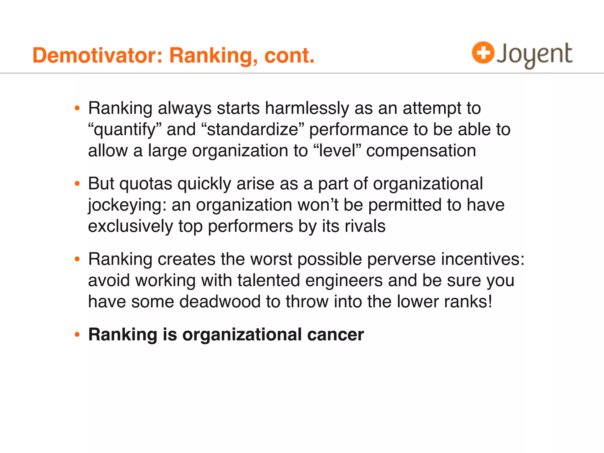 Demotivator: Ranking, cont.
• Ranking always starts harmlessly as an attempt to
“quantify” and “standardize” performance to be able to
allow a large organization to “level” compensation
• But quotas quickly arise as a part of organizational
jockeying: an organization won’t be permitted to have
exclusively top performers by its rivals
• Ranking creates the worst possible perverse incentives:
avoid working with talented engineers and be sure you
have some deadwood to throw into the lower ranks!
• Ranking is organizational cancer
 