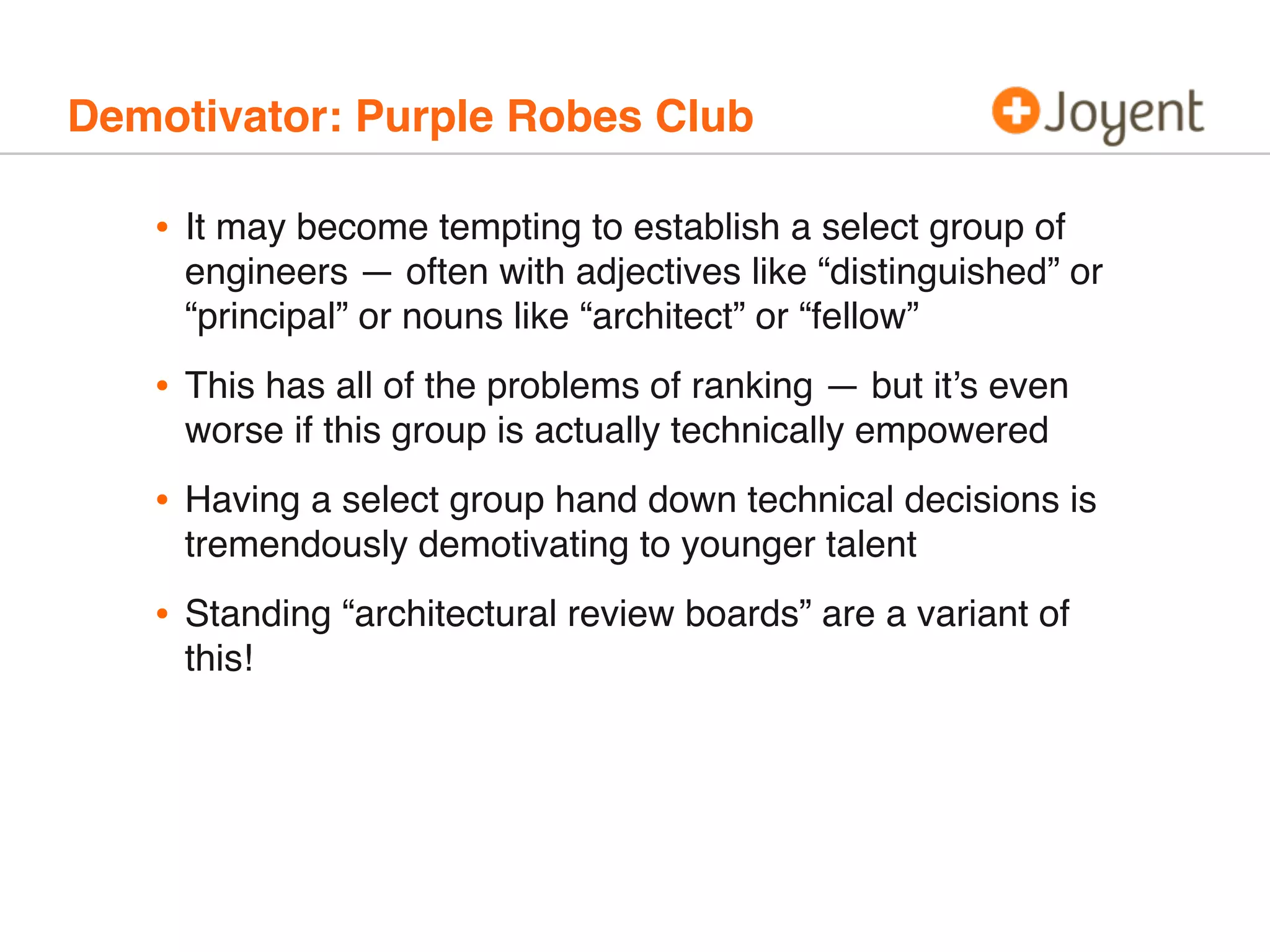 Demotivator: Purple Robes Club
• It may become tempting to establish a select group of
engineers — often with adjectives like “distinguished” or
“principal” or nouns like “architect” or “fellow”
• This has all of the problems of ranking — but it’s even
worse if this group is actually technically empowered
• Having a select group hand down technical decisions is
tremendously demotivating to younger talent
• Standing “architectural review boards” are a variant of
this!
 