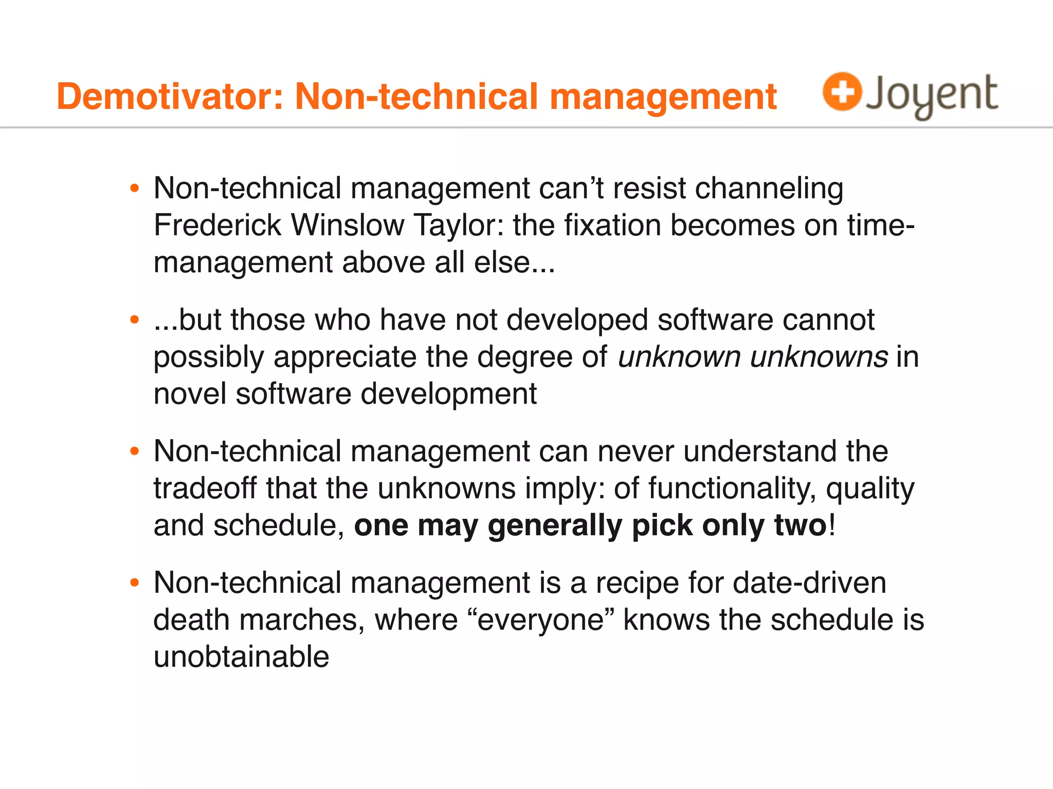 Demotivator: Non-technical management
• Non-technical management can’t resist channeling
Frederick Winslow Taylor: the ﬁxation becomes on time-
management above all else...
• ...but those who have not developed software cannot
possibly appreciate the degree of unknown unknowns in
novel software development
• Non-technical management can never understand the
tradeoff that the unknowns imply: of functionality, quality
and schedule, one may generally pick only two!
• Non-technical management is a recipe for date-driven
death marches, where “everyone” knows the schedule is
unobtainable
 