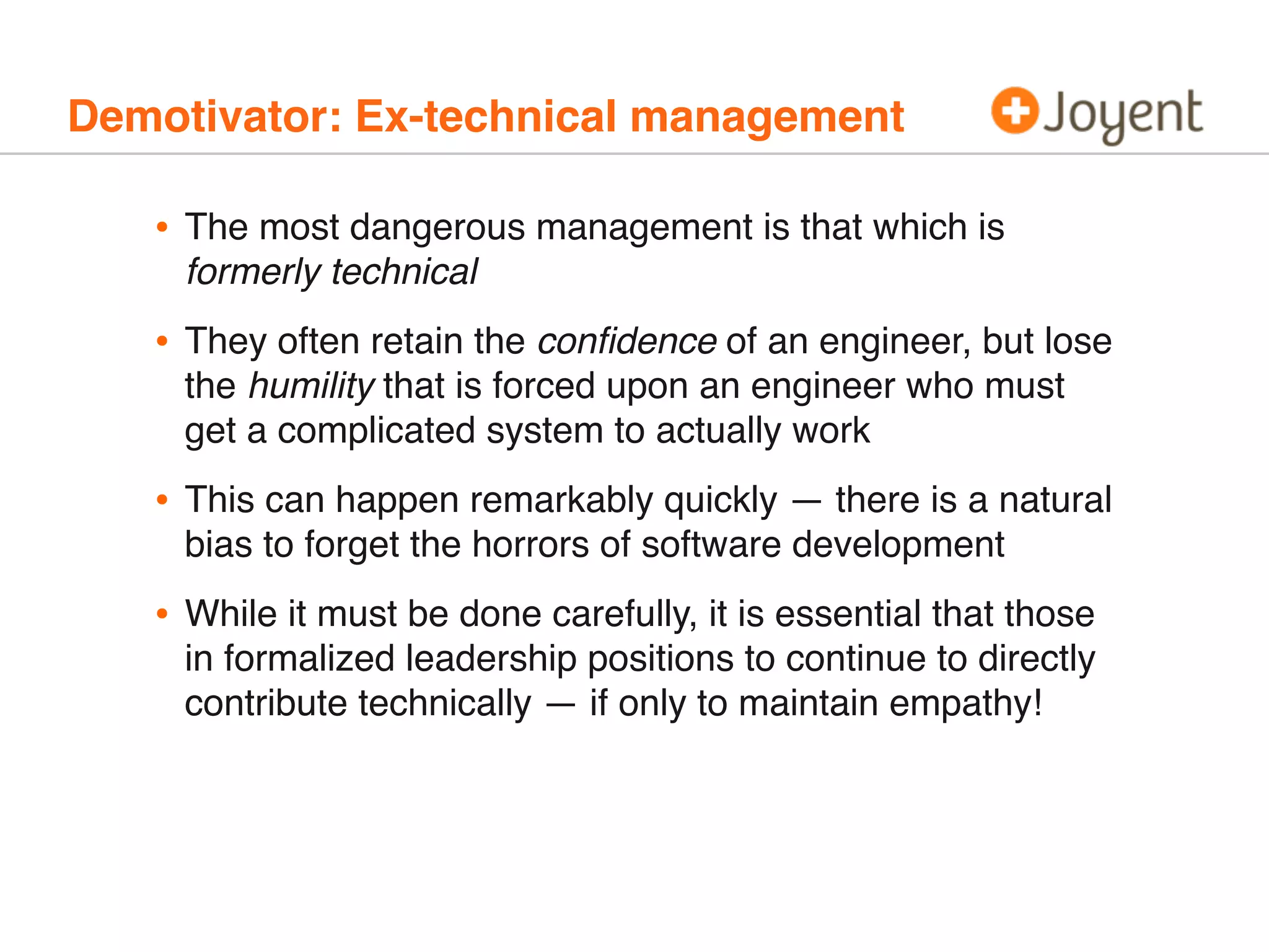 Demotivator: Ex-technical management
• The most dangerous management is that which is
formerly technical
• They often retain the conﬁdence of an engineer, but lose
the humility that is forced upon an engineer who must
get a complicated system to actually work
• This can happen remarkably quickly — there is a natural
bias to forget the horrors of software development
• While it must be done carefully, it is essential that those
in formalized leadership positions to continue to directly
contribute technically — if only to maintain empathy!
 