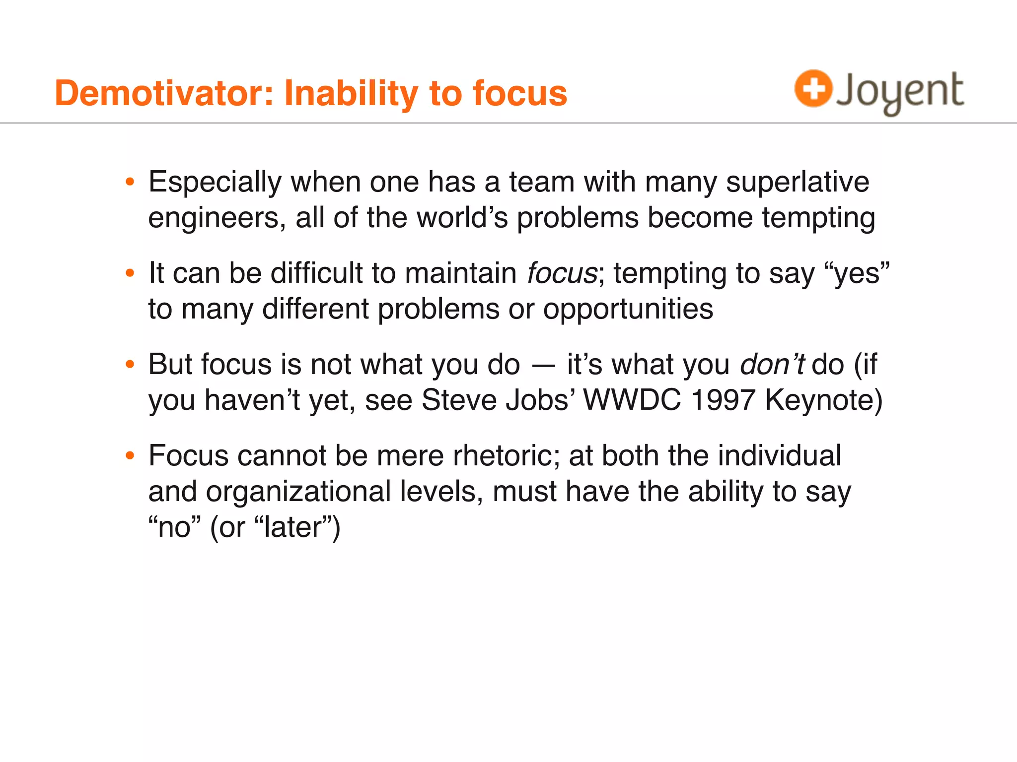 Demotivator: Inability to focus
• Especially when one has a team with many superlative
engineers, all of the world’s problems become tempting
• It can be difﬁcult to maintain focus; tempting to say “yes”
to many different problems or opportunities
• But focus is not what you do — it’s what you don’t do (if
you haven’t yet, see Steve Jobs’ WWDC 1997 Keynote)
• Focus cannot be mere rhetoric; at both the individual
and organizational levels, must have the ability to say
“no” (or “later”)
 