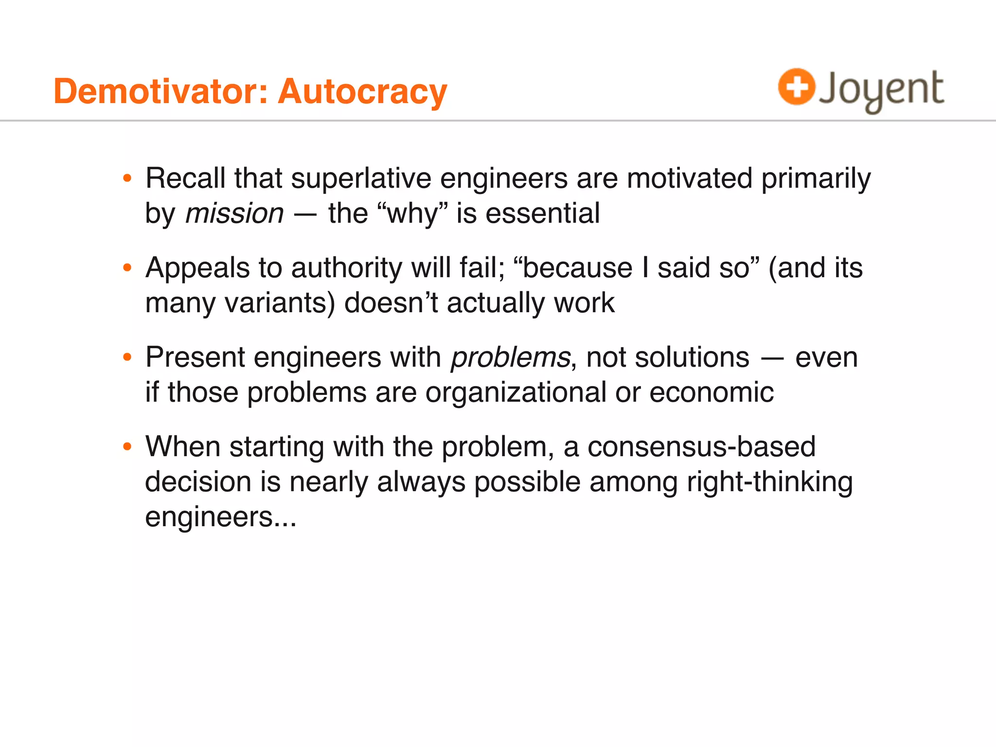 Demotivator: Autocracy
• Recall that superlative engineers are motivated primarily
by mission — the “why” is essential
• Appeals to authority will fail; “because I said so” (and its
many variants) doesn’t actually work
• Present engineers with problems, not solutions — even
if those problems are organizational or economic
• When starting with the problem, a consensus-based
decision is nearly always possible among right-thinking
engineers...
 