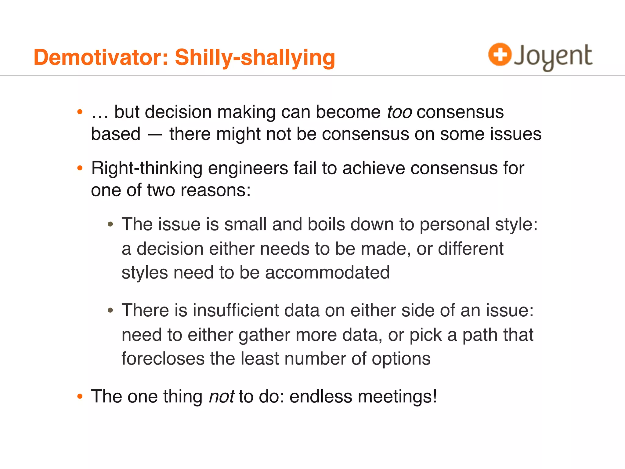 Demotivator: Shilly-shallying
• … but decision making can become too consensus
based — there might not be consensus on some issues
• Right-thinking engineers fail to achieve consensus for
one of two reasons:
• The issue is small and boils down to personal style:
a decision either needs to be made, or different
styles need to be accommodated
• There is insufﬁcient data on either side of an issue:
need to either gather more data, or pick a path that
forecloses the least number of options
• The one thing not to do: endless meetings!
 