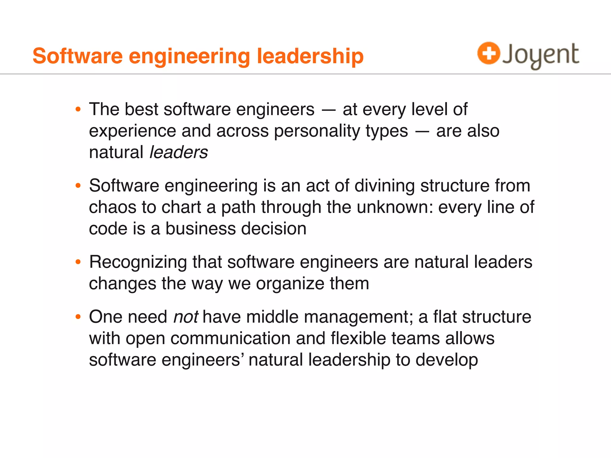 Software engineering leadership
• The best software engineers — at every level of
experience and across personality types — are also
natural leaders
• Software engineering is an act of divining structure from
chaos to chart a path through the unknown: every line of
code is a business decision
• Recognizing that software engineers are natural leaders
changes the way we organize them
• One need not have middle management; a ﬂat structure
with open communication and ﬂexible teams allows
software engineers’ natural leadership to develop
 