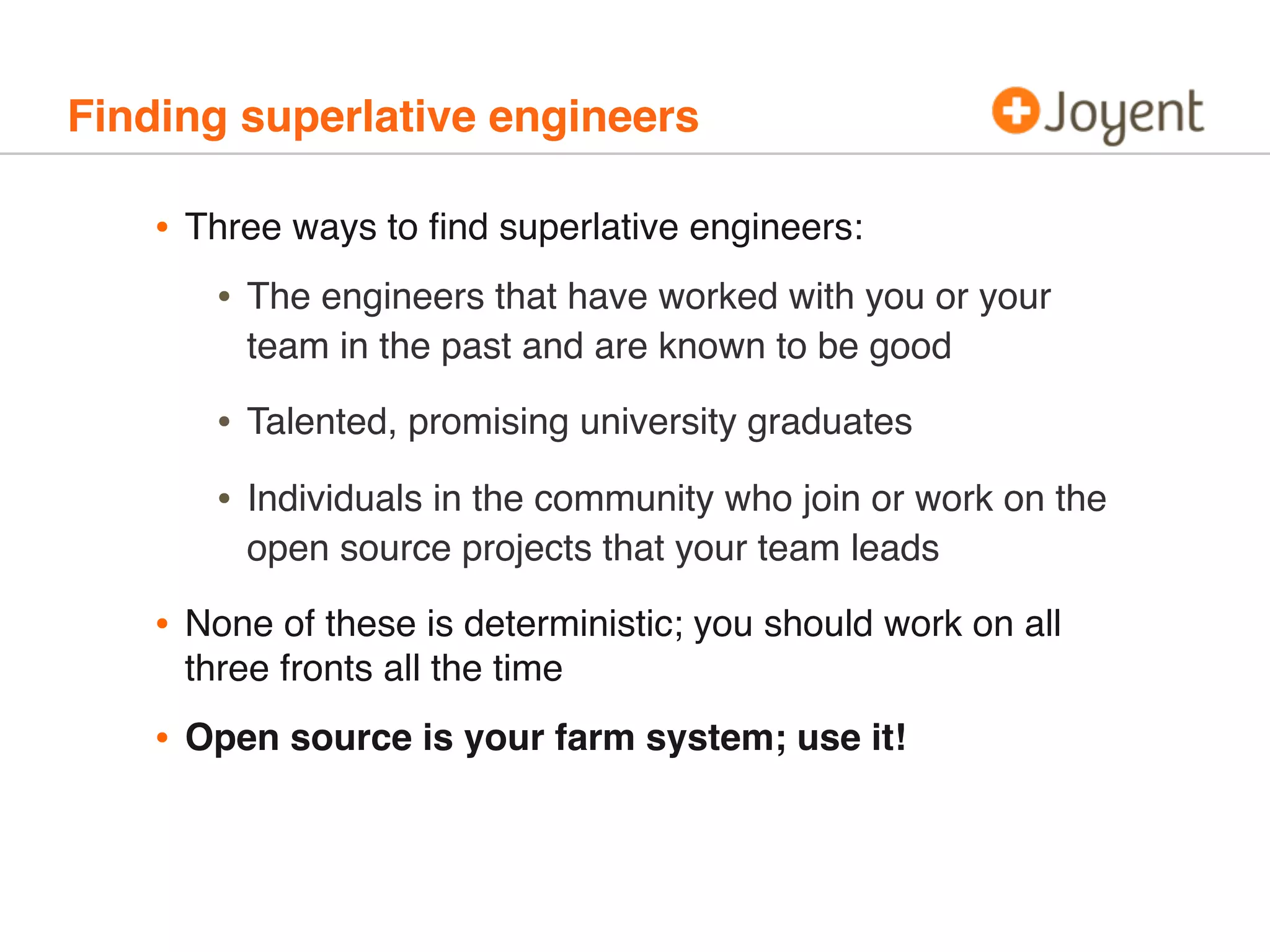 Finding superlative engineers
• Three ways to ﬁnd superlative engineers:
• The engineers that have worked with you or your
team in the past and are known to be good
• Talented, promising university graduates
• Individuals in the community who join or work on the
open source projects that your team leads
• None of these is deterministic; you should work on all
three fronts all the time
• Open source is your farm system; use it!
 