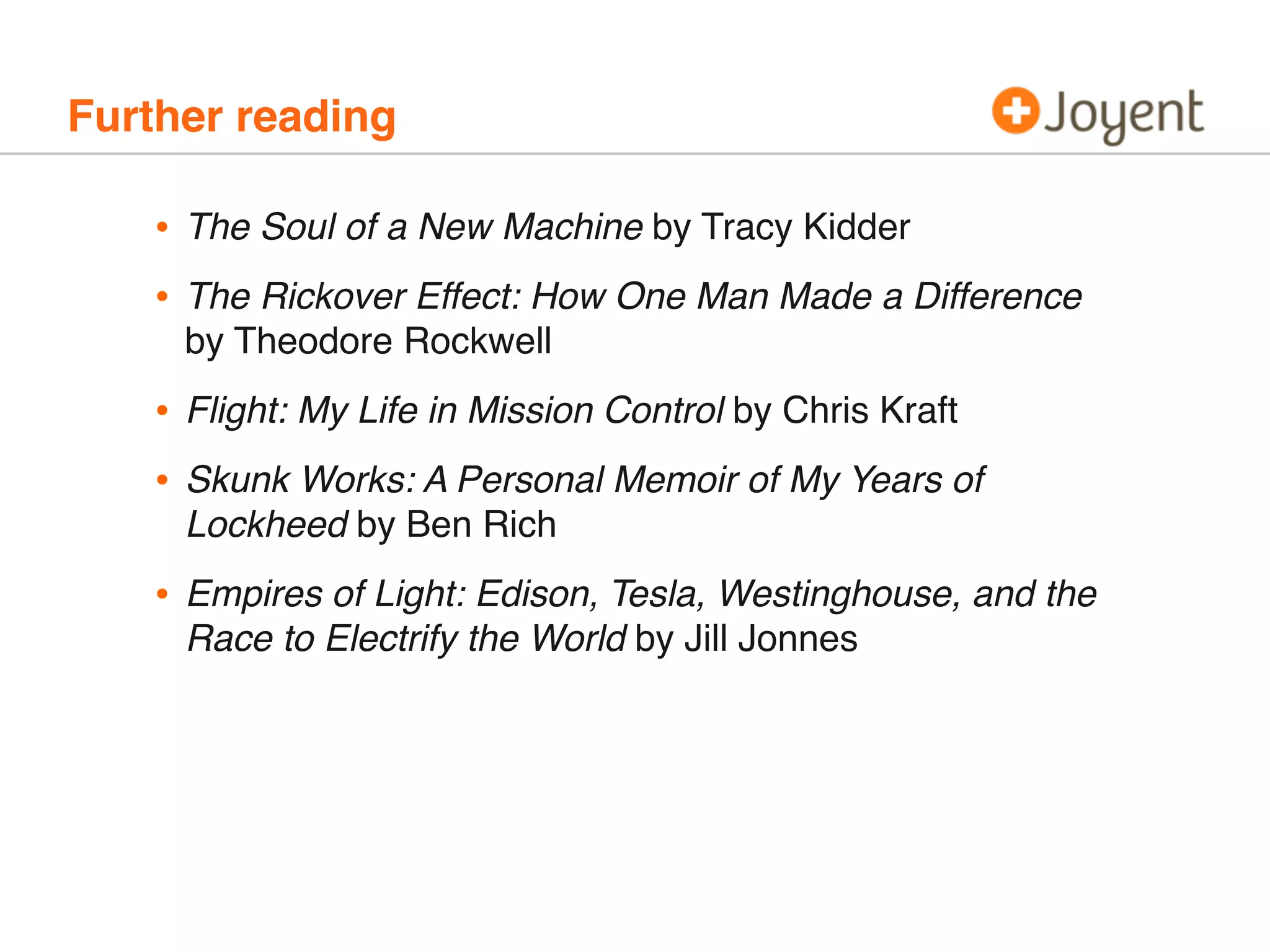 Further reading
• The Soul of a New Machine by Tracy Kidder
• The Rickover Effect: How One Man Made a Difference
by Theodore Rockwell
• Flight: My Life in Mission Control by Chris Kraft
• Skunk Works: A Personal Memoir of My Years of
Lockheed by Ben Rich
• Empires of Light: Edison, Tesla, Westinghouse, and the
Race to Electrify the World by Jill Jonnes
 