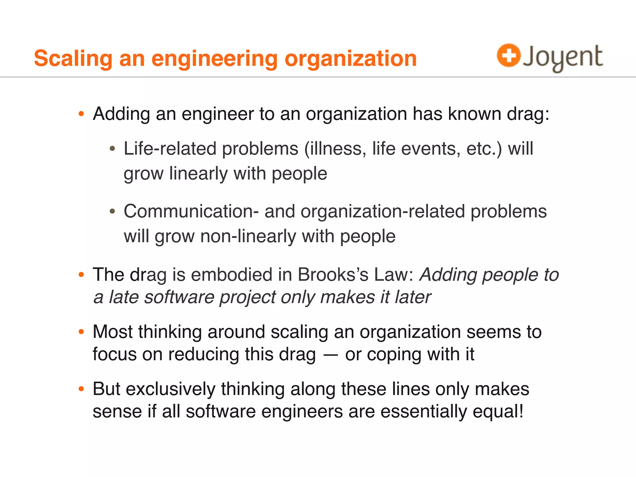 Scaling an engineering organization
• Adding an engineer to an organization has known drag:
• Life-related problems (illness, life events, etc.) will
grow linearly with people
• Communication- and organization-related problems
will grow non-linearly with people
• The drag is embodied in Brooks’s Law: Adding people to
a late software project only makes it later
• Most thinking around scaling an organization seems to
focus on reducing this drag — or coping with it
• But exclusively thinking along these lines only makes
sense if all software engineers are essentially equal!
 
