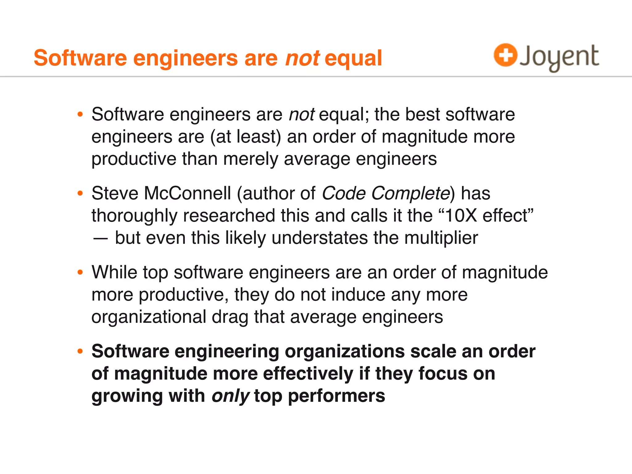 Software engineers are not equal
• Software engineers are not equal; the best software
engineers are (at least) an order of magnitude more
productive than merely average engineers
• Steve McConnell (author of Code Complete) has
thoroughly researched this and calls it the “10X effect”
— but even this likely understates the multiplier
• While top software engineers are an order of magnitude
more productive, they do not induce any more
organizational drag that average engineers
• Software engineering organizations scale an order
of magnitude more effectively if they focus on
growing with only top performers
 