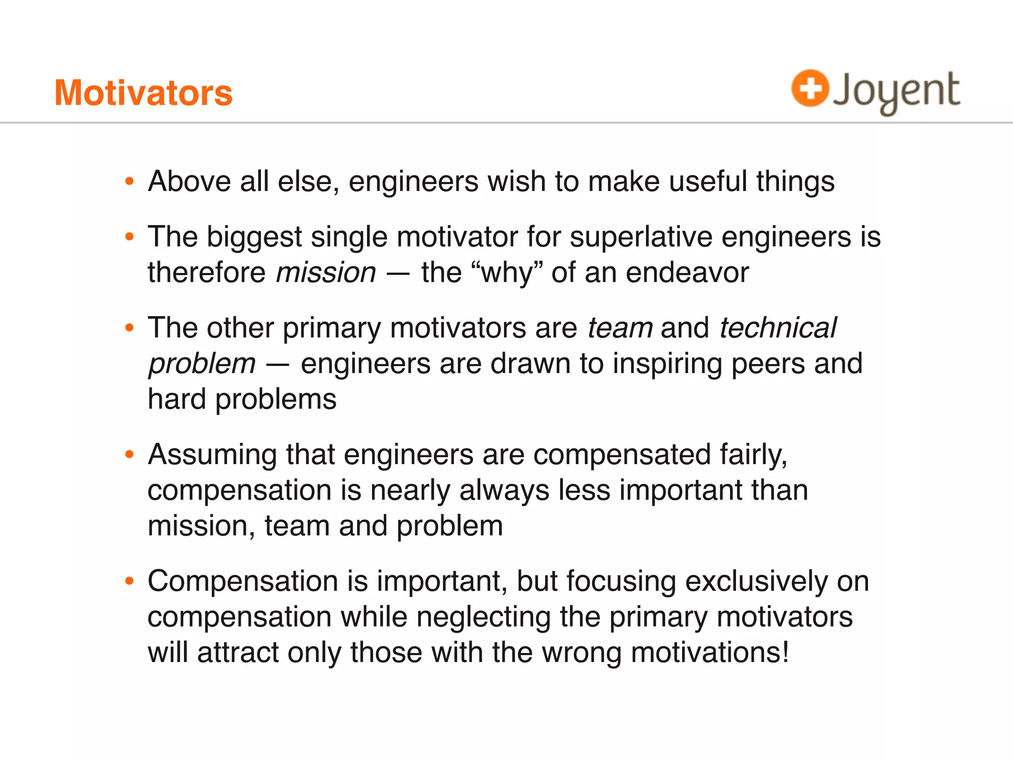 Motivators
• Above all else, engineers wish to make useful things
• The biggest single motivator for superlative engineers is
therefore mission — the “why” of an endeavor
• The other primary motivators are team and technical
problem — engineers are drawn to inspiring peers and
hard problems
• Assuming that engineers are compensated fairly,
compensation is nearly always less important than
mission, team and problem
• Compensation is important, but focusing exclusively on
compensation while neglecting the primary motivators
will attract only those with the wrong motivations!
 