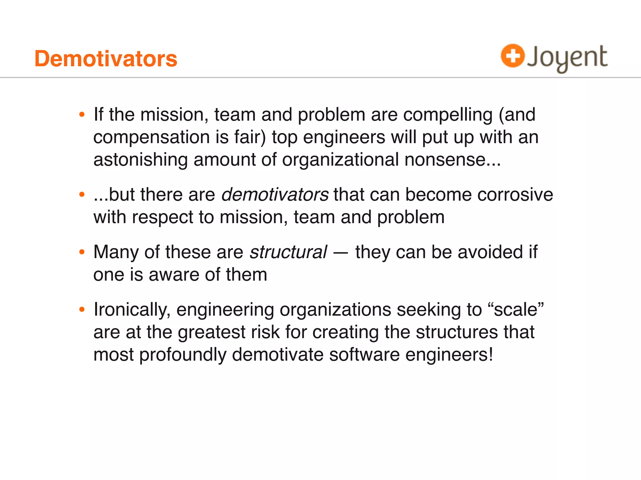 Demotivators
• If the mission, team and problem are compelling (and
compensation is fair) top engineers will put up with an
astonishing amount of organizational nonsense...
• ...but there are demotivators that can become corrosive
with respect to mission, team and problem
• Many of these are structural — they can be avoided if
one is aware of them
• Ironically, engineering organizations seeking to “scale”
are at the greatest risk for creating the structures that
most profoundly demotivate software engineers!
 