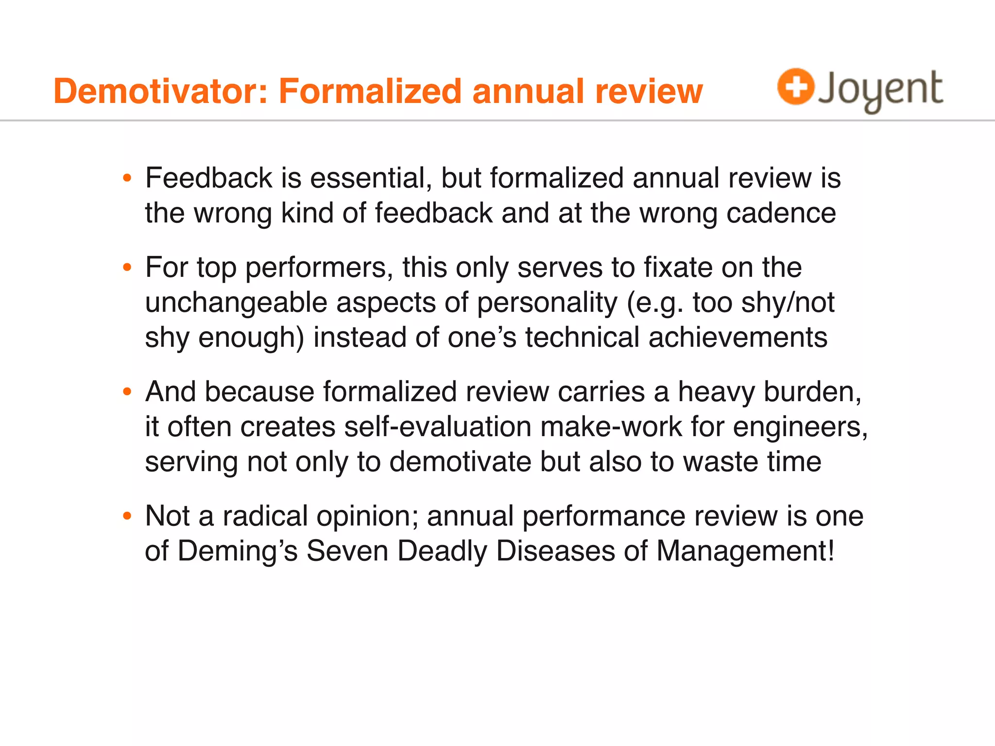 Demotivator: Formalized annual review
• Feedback is essential, but formalized annual review is
the wrong kind of feedback and at the wrong cadence
• For top performers, this only serves to ﬁxate on the
unchangeable aspects of personality (e.g. too shy/not
shy enough) instead of one’s technical achievements
• And because formalized review carries a heavy burden,
it often creates self-evaluation make-work for engineers,
serving not only to demotivate but also to waste time
• Not a radical opinion; annual performance review is one
of Deming’s Seven Deadly Diseases of Management!
 