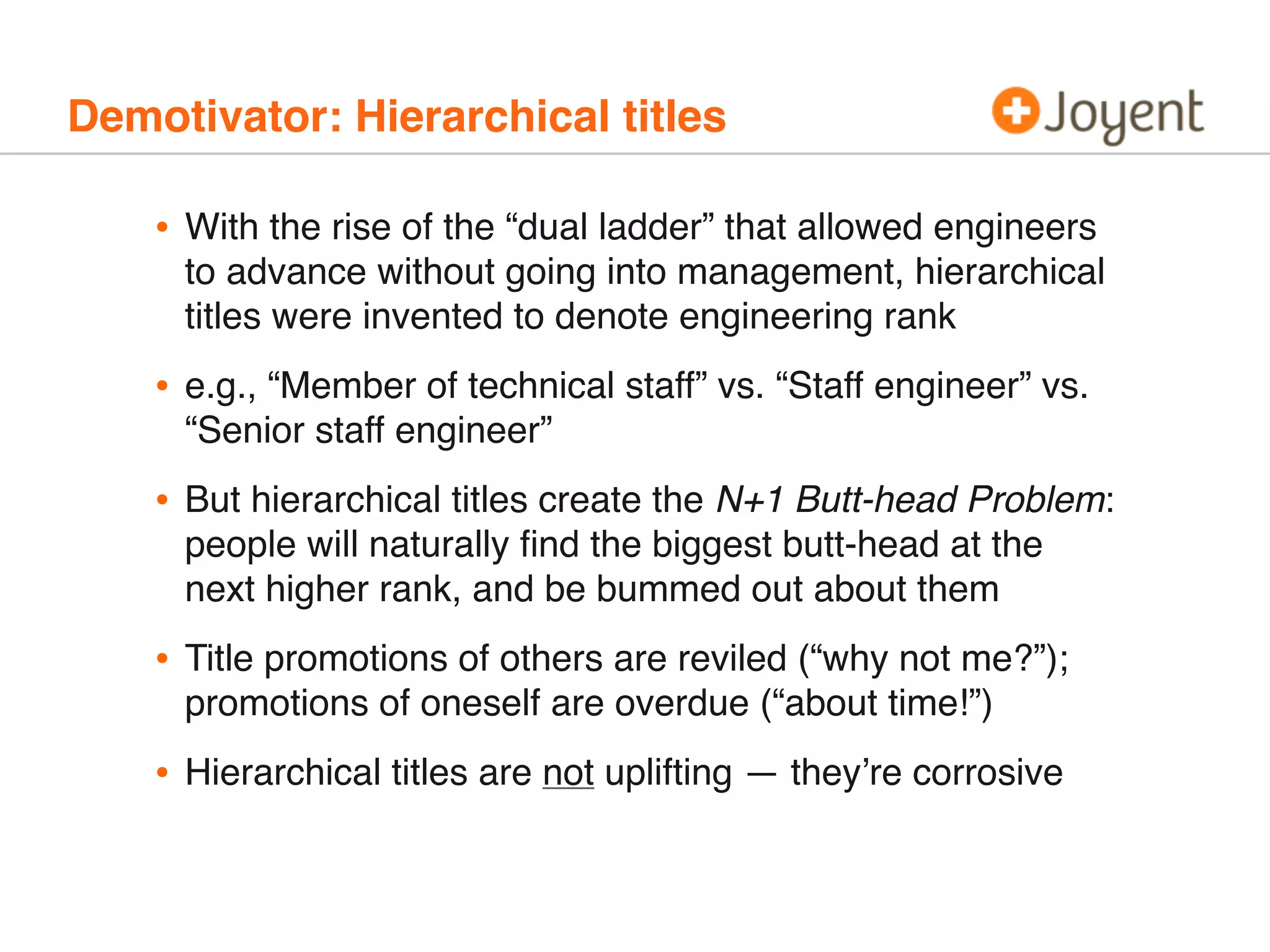 Demotivator: Hierarchical titles
• With the rise of the “dual ladder” that allowed engineers
to advance without going into management, hierarchical
titles were invented to denote engineering rank
• e.g., “Member of technical staff” vs. “Staff engineer” vs.
“Senior staff engineer”
• But hierarchical titles create the N+1 Butt-head Problem:
people will naturally ﬁnd the biggest butt-head at the
next higher rank, and be bummed out about them
• Title promotions of others are reviled (“why not me?”);
promotions of oneself are overdue (“about time!”)
• Hierarchical titles are not uplifting — they’re corrosive
 