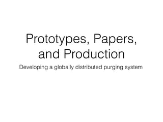 Prototypes, Papers, 
and Production 
Developing a globally distributed purging system 
 