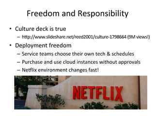 Freedom 
and 
Responsibility 
• Culture 
deck 
is 
true 
– hlp://www.slideshare.net/reed2001/culture-­‐1798664 
(9M 
views!) 
• Deployment 
freedom 
– Service 
teams 
choose 
their 
own 
tech 
& 
schedules 
– Purchase 
and 
use 
cloud 
instances 
without 
approvals 
– Ne5lix 
environment 
changes 
fast! 
 