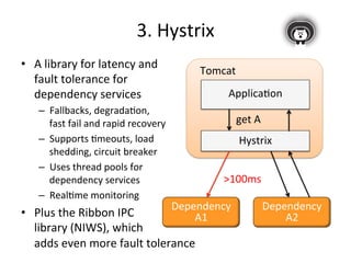 • A 
3. 
Hystrix 
library 
for 
latency 
and 
fault 
tolerance 
for 
dependency 
services 
– Fallbacks, 
degradaFon, 
fast 
fail 
and 
rapid 
recovery 
– Supports 
Fmeouts, 
load 
shedding, 
circuit 
breaker 
– Uses 
thread 
pools 
for 
dependency 
services 
– RealFme 
monitoring 
• Plus 
the 
Ribbon 
IPC 
library 
(NIWS), 
which 
adds 
even 
more 
fault 
tolerance 
Tomcat 
ApplicaFon 
get 
A 
Hystrix 
Dependency 
A1 
Dependency 
A2 
>100ms 
 