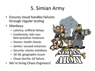 5. 
Simian 
Army 
• Ensures 
cloud 
handles 
failures 
through 
regular 
tesFng 
• Monkeys: 
– Latency: 
arFficial 
delays 
– Conformity: 
kills 
non-­‐ 
best-­‐pracFces 
instances 
– Doctor: 
health 
checks 
– Janitor: 
unused 
instances 
– Security: 
checks 
violaFons 
– 10-­‐18: 
geographic 
issues 
– Chaos 
Gorilla: 
AZ 
failure 
• We’re 
hiring 
Chaos 
Engineers! 
 