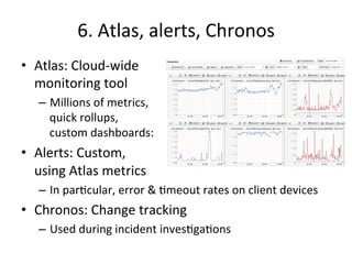 6. 
Atlas, 
alerts, 
Chronos 
• Atlas: 
Cloud-­‐wide 
monitoring 
tool 
– Millions 
of 
metrics, 
quick 
rollups, 
custom 
dashboards: 
• Alerts: 
Custom, 
using 
Atlas 
metrics 
– In 
parFcular, 
error 
& 
Fmeout 
rates 
on 
client 
devices 
• Chronos: 
Change 
tracking 
– Used 
during 
incident 
invesFgaFons 
 