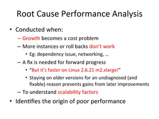 Root 
Cause 
Performance 
Analysis 
• Conducted 
when: 
– Growth 
becomes 
a 
cost 
problem 
– More 
instances 
or 
roll 
backs 
don’t 
work 
• Eg: 
dependency 
issue, 
networking, 
… 
– A 
fix 
is 
needed 
for 
forward 
progress 
• “But 
it’s 
faster 
on 
Linux 
2.6.21 
m2.xlarge!” 
• Staying 
on 
older 
versions 
for 
an 
undiagnosed 
(and 
fixable) 
reason 
prevents 
gains 
from 
later 
improvements 
– To 
understand 
scalability 
factors 
• IdenFfies 
the 
origin 
of 
poor 
performance 
 