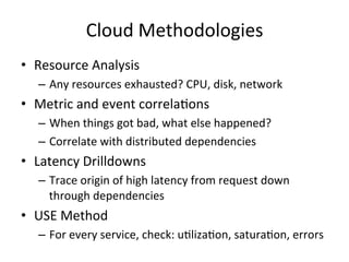 Cloud 
Methodologies 
• Resource 
Analysis 
– Any 
resources 
exhausted? 
CPU, 
disk, 
network 
• Metric 
and 
event 
correlaFons 
– When 
things 
got 
bad, 
what 
else 
happened? 
– Correlate 
with 
distributed 
dependencies 
• Latency 
Drilldowns 
– Trace 
origin 
of 
high 
latency 
from 
request 
down 
through 
dependencies 
• USE 
Method 
– For 
every 
service, 
check: 
uFlizaFon, 
saturaFon, 
errors 
 