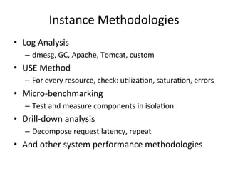 Instance 
Methodologies 
• Log 
Analysis 
– dmesg, 
GC, 
Apache, 
Tomcat, 
custom 
• USE 
Method 
– For 
every 
resource, 
check: 
uFlizaFon, 
saturaFon, 
errors 
• Micro-­‐benchmarking 
– Test 
and 
measure 
components 
in 
isolaFon 
• Drill-­‐down 
analysis 
– Decompose 
request 
latency, 
repeat 
• And 
other 
system 
performance 
methodologies 
 