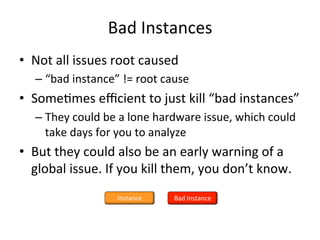 Bad 
Instances 
• Not 
all 
issues 
root 
caused 
– “bad 
instance” 
!= 
root 
cause 
• SomeFmes 
efficient 
to 
just 
kill 
“bad 
instances” 
– They 
could 
be 
a 
lone 
hardware 
issue, 
which 
could 
take 
days 
for 
you 
to 
analyze 
• But 
they 
could 
also 
be 
an 
early 
warning 
of 
a 
global 
issue. 
If 
you 
kill 
them, 
you 
don’t 
know. 
Instance 
Bad 
Instance 
 