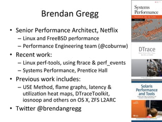 Brendan 
Gregg 
• Senior 
Performance 
Architect, 
Ne5lix 
– Linux 
and 
FreeBSD 
performance 
– Performance 
Engineering 
team 
(@coburnw) 
• Recent 
work: 
– Linux 
perf-­‐tools, 
using 
Vrace 
& 
perf_events 
– Systems 
Performance, 
PrenFce 
Hall 
• Previous 
work 
includes: 
– USE 
Method, 
flame 
graphs, 
latency 
& 
uFlizaFon 
heat 
maps, 
DTraceToolkit, 
iosnoop 
and 
others 
on 
OS 
X, 
ZFS 
L2ARC 
• Twiler 
@brendangregg 
 