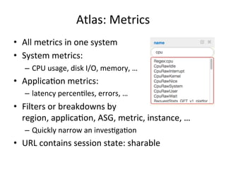 Atlas: 
Metrics 
• All 
metrics 
in 
one 
system 
• System 
metrics: 
– CPU 
usage, 
disk 
I/O, 
memory, 
… 
• ApplicaFon 
metrics: 
– latency 
percenFles, 
errors, 
… 
• Filters 
or 
breakdowns 
by 
region, 
applicaFon, 
ASG, 
metric, 
instance, 
… 
– Quickly 
narrow 
an 
invesFgaFon 
• URL 
contains 
session 
state: 
sharable 
 