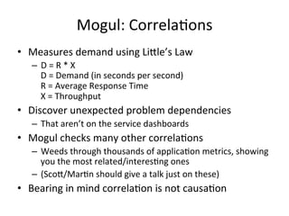 Mogul: 
CorrelaFons 
• Measures 
demand 
using 
Lille’s 
Law 
– D 
= 
R 
* 
X 
D 
= 
Demand 
(in 
seconds 
per 
second) 
R 
= 
Average 
Response 
Time 
X 
= 
Throughput 
• Discover 
unexpected 
problem 
dependencies 
– That 
aren’t 
on 
the 
service 
dashboards 
• Mogul 
checks 
many 
other 
correlaFons 
– Weeds 
through 
thousands 
of 
applicaFon 
metrics, 
showing 
you 
the 
most 
related/interesFng 
ones 
– (Scol/MarFn 
should 
give 
a 
talk 
just 
on 
these) 
• Bearing 
in 
mind 
correlaFon 
is 
not 
causaFon 
 
