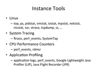 Instance 
Tools 
• Linux 
– top, 
ps, 
pidstat, 
vmstat, 
iostat, 
mpstat, 
netstat, 
nicstat, 
sar, 
strace, 
tcpdump, 
ss, 
… 
• System 
Tracing 
– Vrace, 
perf_events, 
SystemTap 
• CPU 
Performance 
Counters 
– perf_events, 
rdmsr 
• ApplicaFon 
Profiling 
– applicaFon 
logs, 
perf_events, 
Google 
Lightweight 
Java 
Profiler 
(LJP), 
Java 
Flight 
Recorder 
(JFR) 
 