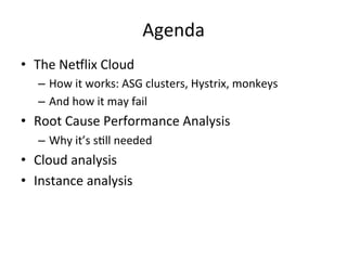 Agenda 
• The 
Ne5lix 
Cloud 
– How 
it 
works: 
ASG 
clusters, 
Hystrix, 
monkeys 
– And 
how 
it 
may 
fail 
• Root 
Cause 
Performance 
Analysis 
– Why 
it’s 
sFll 
needed 
• Cloud 
analysis 
• Instance 
analysis 
 
