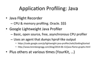ApplicaFon 
Profiling: 
Java 
• Java 
Flight 
Recorder 
– CPU 
& 
memory 
profiling. 
Oracle. 
$$$ 
• Google 
Lightweight 
Java 
Profiler 
– Basic, 
open 
source, 
free, 
asynchronous 
CPU 
profiler 
– Uses 
an 
agent 
that 
dumps 
hprof-­‐like 
output 
• hlps://code.google.com/p/lightweight-­‐java-­‐profiler/wiki/Ge~ngStarted 
• hlp://www.brendangregg.com/blog/2014-­‐06-­‐12/java-­‐flame-­‐graphs.html 
• Plus 
others 
at 
various 
Fmes 
(YourKit, 
…) 
 