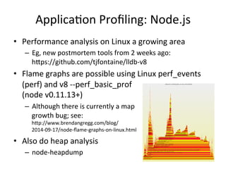 ApplicaFon 
Profiling: 
Node.js 
• Performance 
analysis 
on 
Linux 
a 
growing 
area 
– Eg, 
new 
postmortem 
tools 
from 
2 
weeks 
ago: 
hlps://github.com/tjfontaine/lldb-­‐v8 
• Flame 
graphs 
are 
possible 
using 
Linux 
perf_events 
(perf) 
and 
v8 
-­‐-­‐perf_basic_prof 
(node 
v0.11.13+) 
– Although 
there 
is 
currently 
a 
map 
growth 
bug; 
see: 
hlp://www.brendangregg.com/blog/ 
2014-­‐09-­‐17/node-­‐flame-­‐graphs-­‐on-­‐linux.html 
• Also 
do 
heap 
analysis 
– node-­‐heapdump 
 