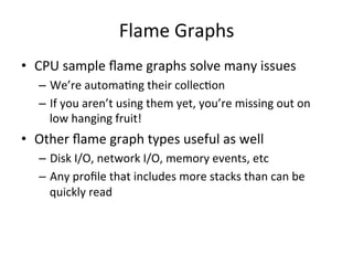 Flame 
Graphs 
• CPU 
sample 
flame 
graphs 
solve 
many 
issues 
– We’re 
automaFng 
their 
collecFon 
– If 
you 
aren’t 
using 
them 
yet, 
you’re 
missing 
out 
on 
low 
hanging 
fruit! 
• Other 
flame 
graph 
types 
useful 
as 
well 
– Disk 
I/O, 
network 
I/O, 
memory 
events, 
etc 
– Any 
profile 
that 
includes 
more 
stacks 
than 
can 
be 
quickly 
read 
 