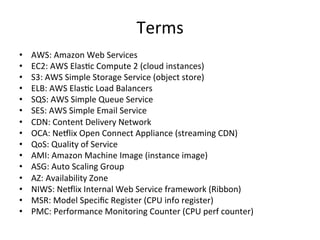 Terms 
• AWS: 
Amazon 
Web 
Services 
• EC2: 
AWS 
ElasFc 
Compute 
2 
(cloud 
instances) 
• S3: 
AWS 
Simple 
Storage 
Service 
(object 
store) 
• ELB: 
AWS 
ElasFc 
Load 
Balancers 
• SQS: 
AWS 
Simple 
Queue 
Service 
• SES: 
AWS 
Simple 
Email 
Service 
• CDN: 
Content 
Delivery 
Network 
• OCA: 
Ne5lix 
Open 
Connect 
Appliance 
(streaming 
CDN) 
• QoS: 
Quality 
of 
Service 
• AMI: 
Amazon 
Machine 
Image 
(instance 
image) 
• ASG: 
Auto 
Scaling 
Group 
• AZ: 
Availability 
Zone 
• NIWS: 
Ne5lix 
Internal 
Web 
Service 
framework 
(Ribbon) 
• MSR: 
Model 
Specific 
Register 
(CPU 
info 
register) 
• PMC: 
Performance 
Monitoring 
Counter 
(CPU 
perf 
counter) 
 