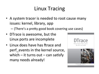 Linux 
Tracing 
• A 
system 
tracer 
is 
needed 
to 
root 
cause 
many 
issues: 
kernel, 
library, 
app 
– (There’s 
a 
prely 
good 
book 
covering 
use 
cases) 
• DTrace 
is 
awesome, 
but 
the 
Linux 
ports 
are 
incomplete 
• Linux 
does 
have 
has 
Vrace 
and 
perf_events 
in 
the 
kernel 
source, 
which 
– 
it 
turns 
out 
– 
can 
saFsfy 
many 
needs 
already! 
 