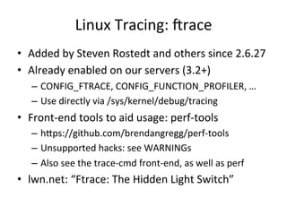 Linux 
Tracing: 
Vrace 
• Added 
by 
Steven 
Rostedt 
and 
others 
since 
2.6.27 
• Already 
enabled 
on 
our 
servers 
(3.2+) 
– CONFIG_FTRACE, 
CONFIG_FUNCTION_PROFILER, 
… 
– Use 
directly 
via 
/sys/kernel/debug/tracing 
• Front-­‐end 
tools 
to 
aid 
usage: 
perf-­‐tools 
– hlps://github.com/brendangregg/perf-­‐tools 
– Unsupported 
hacks: 
see 
WARNINGs 
– Also 
see 
the 
trace-­‐cmd 
front-­‐end, 
as 
well 
as 
perf 
• lwn.net: 
“Ftrace: 
The 
Hidden 
Light 
Switch” 
 