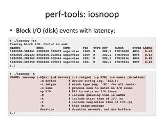 perf-­‐tools: 
iosnoop 
• Block 
I/O 
(disk) 
events 
with 
latency: 
# ./iosnoop –ts! 
Tracing block I/O. Ctrl-C to end.! 
STARTs ENDs COMM PID TYPE DEV BLOCK BYTES LATms! 
5982800.302061 5982800.302679 supervise 1809 W 202,1 17039600 4096 0.62! 
5982800.302423 5982800.302842 supervise 1809 W 202,1 17039608 4096 0.42! 
5982800.304962 5982800.305446 supervise 1801 W 202,1 17039616 4096 0.48! 
5982800.305250 5982800.305676 supervise 1801 W 202,1 17039624 4096 0.43! 
[…]! 
# ./iosnoop –h! 
USAGE: iosnoop [-hQst] [-d device] [-i iotype] [-p PID] [-n name] [duration]! 
-d device # device string (eg, "202,1)! 
-i iotype # match type (eg, '*R*' for all reads)! 
-n name # process name to match on I/O issue! 
-p PID # PID to match on I/O issue! 
-Q # include queueing time in LATms! 
-s # include start time of I/O (s)! 
-t # include completion time of I/O (s)! 
-h # this usage message! 
duration # duration seconds, and use buffers! 
[…]! 
 
