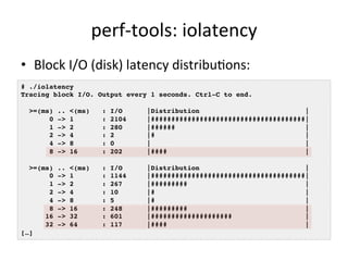 perf-­‐tools: 
iolatency 
• Block 
I/O 
(disk) 
latency 
distribuFons: 
# ./iolatency ! 
Tracing block I/O. Output every 1 seconds. Ctrl-C to end.! 
! 
>=(ms) .. <(ms) : I/O |Distribution |! 
0 -> 1 : 2104 |######################################|! 
1 -> 2 : 280 |###### |! 
2 -> 4 : 2 |# |! 
4 -> 8 : 0 | |! 
8 -> 16 : 202 |#### |! 
! 
>=(ms) .. <(ms) : I/O |Distribution |! 
0 -> 1 : 1144 |######################################|! 
1 -> 2 : 267 |######### |! 
2 -> 4 : 10 |# |! 
4 -> 8 : 5 |# |! 
8 -> 16 : 248 |######### |! 
16 -> 32 : 601 |#################### |! 
32 -> 64 : 117 |#### |! 
[…]! 
 