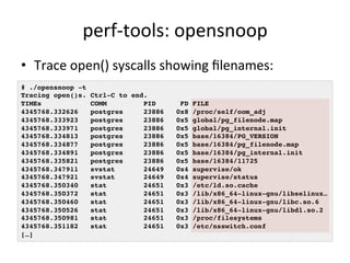 perf-­‐tools: 
opensnoop 
• Trace 
open() 
syscalls 
showing 
filenames: 
# ./opensnoop -t! 
Tracing open()s. Ctrl-C to end.! 
TIMEs COMM PID FD FILE! 
4345768.332626 postgres 23886 0x8 /proc/self/oom_adj! 
4345768.333923 postgres 23886 0x5 global/pg_filenode.map! 
4345768.333971 postgres 23886 0x5 global/pg_internal.init! 
4345768.334813 postgres 23886 0x5 base/16384/PG_VERSION! 
4345768.334877 postgres 23886 0x5 base/16384/pg_filenode.map! 
4345768.334891 postgres 23886 0x5 base/16384/pg_internal.init! 
4345768.335821 postgres 23886 0x5 base/16384/11725! 
4345768.347911 svstat 24649 0x4 supervise/ok! 
4345768.347921 svstat 24649 0x4 supervise/status! 
4345768.350340 stat 24651 0x3 /etc/ld.so.cache! 
4345768.350372 stat 24651 0x3 /lib/x86_64-linux-gnu/libselinux…! 
4345768.350460 stat 24651 0x3 /lib/x86_64-linux-gnu/libc.so.6! 
4345768.350526 stat 24651 0x3 /lib/x86_64-linux-gnu/libdl.so.2! 
4345768.350981 stat 24651 0x3 /proc/filesystems! 
4345768.351182 stat 24651 0x3 /etc/nsswitch.conf! 
[…]! 
 