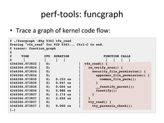 perf-­‐tools: 
funcgraph 
• Trace 
a 
graph 
of 
kernel 
code 
flow: 
# ./funcgraph -Htp 5363 vfs_read! 
Tracing "vfs_read" for PID 5363... Ctrl-C to end.! 
# tracer: function_graph! 
#! 
# TIME CPU DURATION FUNCTION CALLS! 
# | | | | | | | |! 
4346366.073832 | 0) | vfs_read() {! 
4346366.073834 | 0) | rw_verify_area() {! 
4346366.073834 | 0) | security_file_permission() {! 
4346366.073834 | 0) | apparmor_file_permission() {! 
4346366.073835 | 0) 0.153 us | common_file_perm();! 
4346366.073836 | 0) 0.947 us | }! 
4346366.073836 | 0) 0.066 us | __fsnotify_parent();! 
4346366.073836 | 0) 0.080 us | fsnotify();! 
4346366.073837 | 0) 2.174 us | }! 
4346366.073837 | 0) 2.656 us | }! 
4346366.073837 | 0) | tty_read() {! 
4346366.073837 | 0) 0.060 us | tty_paranoia_check();! 
[…]! 
 