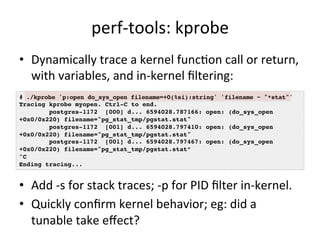perf-­‐tools: 
kprobe 
• Dynamically 
trace 
a 
kernel 
funcFon 
call 
or 
return, 
with 
variables, 
and 
in-­‐kernel 
filtering: 
# ./kprobe 'p:open do_sys_open filename=+0(%si):string' 'filename ~ "*stat"'! 
Tracing kprobe myopen. Ctrl-C to end.! 
postgres-1172 [000] d... 6594028.787166: open: (do_sys_open 
+0x0/0x220) filename="pg_stat_tmp/pgstat.stat"! 
postgres-1172 [001] d... 6594028.797410: open: (do_sys_open 
+0x0/0x220) filename="pg_stat_tmp/pgstat.stat"! 
postgres-1172 [001] d... 6594028.797467: open: (do_sys_open 
+0x0/0x220) filename="pg_stat_tmp/pgstat.stat”! 
^C! 
Ending tracing...! 
• Add 
-­‐s 
for 
stack 
traces; 
-­‐p 
for 
PID 
filter 
in-­‐kernel. 
• Quickly 
confirm 
kernel 
behavior; 
eg: 
did 
a 
tunable 
take 
effect? 
 